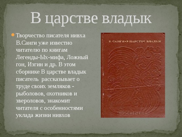 В царстве владык Творчество писателя нивха В.Санги уже известно читателю по книгам Легенды-Ых-мифа, Ложный гон, Изгин и др. В этом сборнике В царстве владык писатель рассказывает о труде своих земляков - рыболовов, охотников и звероловов, знакомит читателя с особенностями уклада жизни нивхов 