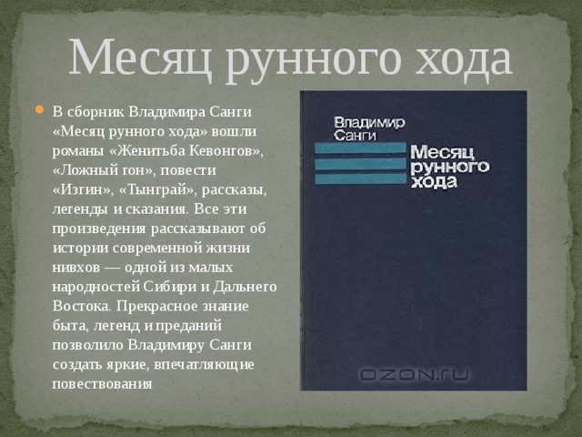 Месяц рунного хода В сборник Владимира Санги «Месяц рунного хода» вошли романы «Женитьба Кевонгов», «Ложный гон», повести «Изгин», «Тынграй», рассказы, легенды и сказания. Все эти произведения рассказывают об истории современной жизни нивхов — одной из малых народностей Сибири и Дальнего Востока. Прекрасное знание быта, легенд и преданий позволило Владимиру Санги создать яркие, впечатляющие повествования 