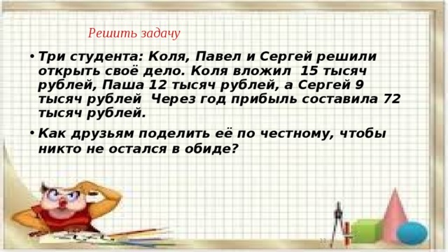    Решить задачу Три студента: Коля, Павел и Сергей решили открыть своё дело. Коля вложил 15 тысяч рублей, Паша 12 тысяч рублей, а Сергей 9 тысяч рублей Через год прибыль составила 72 тысяч рублей. Как друзьям поделить её по честному, чтобы никто не остался в обиде?     