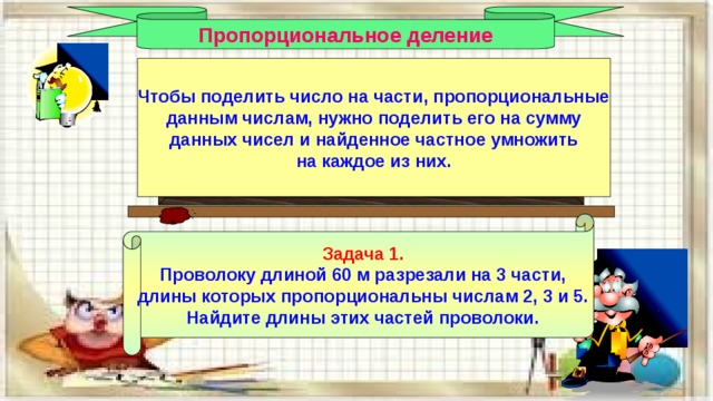 Пропорциональное деление Чтобы поделить число на части, пропорциональные данным числам, нужно поделить его на сумму данных чисел и найденное частное умножить на каждое из них. Задача 1. Проволоку длиной 60 м разрезали на 3 части, длины которых пропорциональны числам 2, 3 и 5. Найдите длины этих частей проволоки. 