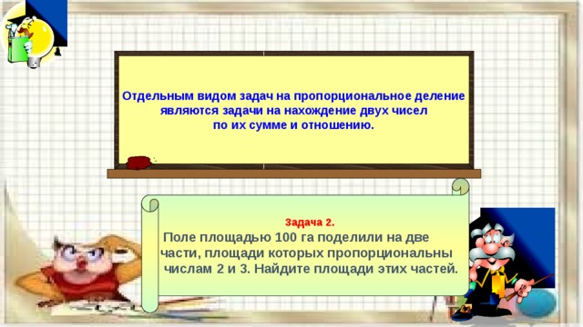 Отдельным видом задач на пропорциональное деление являются задачи на нахождение двух чисел по их сумме и отношению. Задача 2.  Поле площадью 100 га поделили на две части, площади которых пропорциональны  числам 2 и 3. Найдите площади этих частей. 