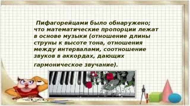  Пифагорейцами было обнаружено; что математические пропорции лежат в основе музыки (отношение длины струны к высоте тона, отношения между интервалами, соотношение звуков в аккордах, дающих гармоническое звучание).  