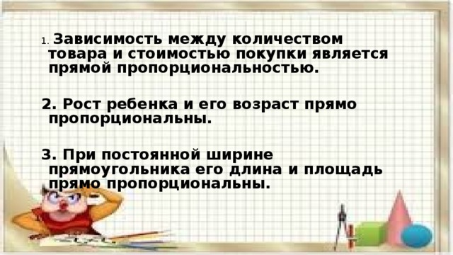 1. Зависимость между количеством товара и стоимостью покупки является прямой пропорциональностью.  2. Рост ребенка и его возраст прямо пропорциональны.  3. При постоянной ширине прямоугольника его длина и площадь прямо пропорциональны. 