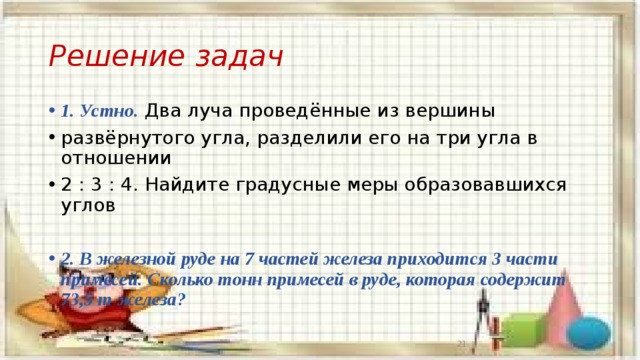 Решение задач 1. Устно. Два луча проведённые из вершины развёрнутого угла, разделили его на три угла в отношении 2 : 3 : 4. Найдите градусные меры образовавшихся углов  2. В железной руде на 7 частей железа приходится 3 части примесей. Сколько тонн примесей в руде, которая содержит 73,5 т железа?  13 