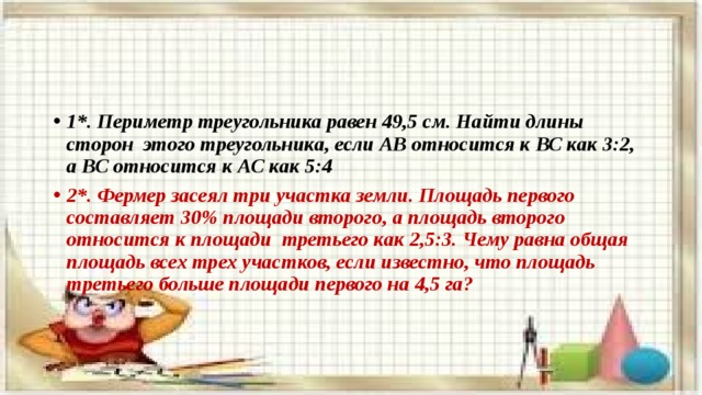 1*.  Периметр треугольника равен 49,5 см. Найти длины сторон этого треугольника, если АВ относится к ВС как 3:2, а ВС относится к АС как 5:4 2*. Фермер засеял три участка земли. Площадь первого составляет 30% площади второго, а площадь второго относится к площади третьего как 2,5:3. Чему равна общая площадь всех трех участков, если известно, что площадь третьего больше площади первого на 4,5 га? 