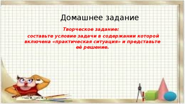 Домашнее задание Творческое задание:  составьте условие задачи в содержании которой включена «практическая ситуация» и представьте её решение. 