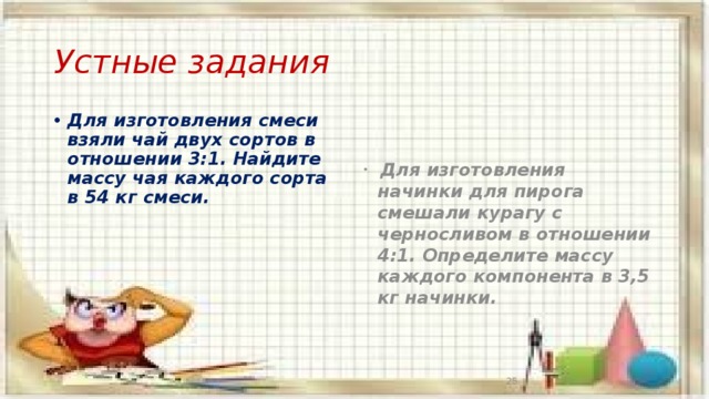 Устные задания Для изготовления смеси взяли чай двух сортов в отношении 3:1. Найдите массу чая каждого сорта в 54 кг смеси.  Для изготовления начинки для пирога смешали курагу с черносливом в отношении 4:1. Определите массу каждого компонента в 3,5 кг начинки. 13 