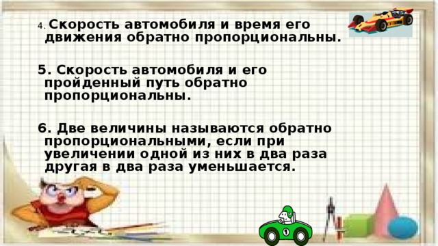 4. Скорость автомобиля и время его движения обратно пропорциональны.  5. Скорость автомобиля и его пройденный путь обратно пропорциональны.  6. Две величины называются обратно пропорциональными, если при увеличении одной из них в два раза другая в два раза уменьшается. 