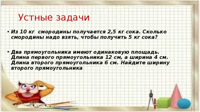  Устные задачи Из 10 кг смородины получается 2,5 кг сока. Сколько смородины надо взять, чтобы получить 5 кг сока?  Два прямоугольника имеют одинаковую площадь. Длина первого прямоугольника 12 см, а ширина 4 см. Длина второго прямоугольника 6 см. Найдите ширину второго прямоугольника  