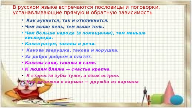 В русском языке встречаются пословицы и поговорки, устанавливающие прямую и обратную зависимость  Как аукнется, так и откликнется. Чем выше пень, тем выше тень. Чем больше народа (в помещении), тем меньше кислорода. Каков разум, таковы и речи.  Какова зверушка, такова и норушка. За добро добром и платят. Каковы сани, таковы и сами. К людям ближе — счастье крепче.  К старости зубы туже, а язык острее.  Как денежки в карман — дружба из кармана     