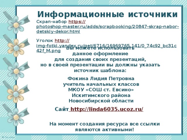 Информационные  источники Скрап-набор https:// photoshop-master.ru/adds/scrapbooking/20847-skrap-nabor-detskiy-dekor.html  Уголок http:// img-fotki.yandex.ru/get/6716/16969765.141/0_74c92_bc31c42f_M.png  Вы можете использовать данное оформление для создания своих презентаций, но в своей презентации вы должны указать источник шаблона:  Фокина Лидия Петровна учитель начальных классов МКОУ «СОШ ст. Евсино» Искитимского района Новосибирской области Сайт http://linda6035.ucoz.ru/  На момент создания ресурса все ссылки являются активными!