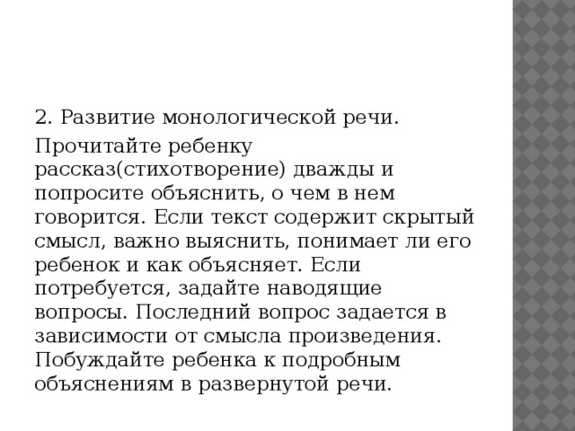 2. Развитие монологической речи. Прочитайте ребенку рассказ(стихотворение) дважды и попросите объяснить, о чем в нем говорится. Если текст содержит скрытый смысл, важно выяснить, понимает ли его ребенок и как объясняет. Если потребуется, задайте наводящие вопросы. Последний вопрос задается в зависимости от смысла произведения. Побуждайте ребенка к подробным объяснениям в развернутой речи. 