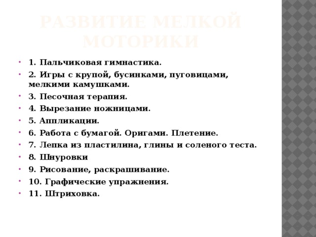 Развитие мелкой моторики 1. Пальчиковая гимнастика. 2. Игры с крупой, бусинками, пуговицами, мелкими камушками. 3. Песочная терапия. 4. Вырезание ножницами. 5. Аппликации. 6. Работа с бумагой. Оригами. Плетение. 7. Лепка из пластилина, глины и соленого теста. 8. Шнуровки 9. Рисование, раскрашивание. 10. Графические упражнения. 11. Штриховка.     