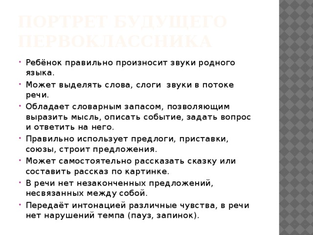 Портрет будущего первоклассника Ребёнок правильно произносит звуки родного языка. Может выделять слова, слоги звуки в потоке речи. Обладает словарным запасом, позволяющим выразить мысль, описать событие, задать вопрос и ответить на него. Правильно использует предлоги, приставки, союзы, строит предложения. Может самостоятельно рассказать сказку или составить рассказ по картинке. В речи нет незаконченных предложений, несвязанных между собой. Передаёт интонацией различные чувства, в речи нет нарушений темпа (пауз, запинок). 