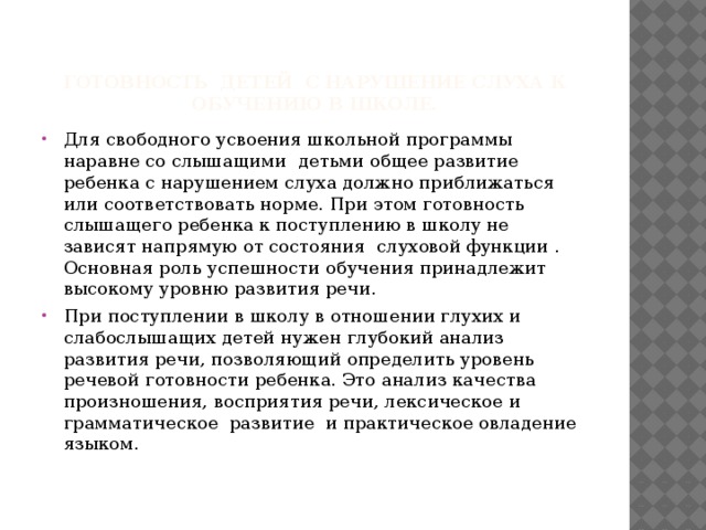 Готовность детей с нарушение слуха к обучению в школе. Для свободного усвоения школьной программы наравне со слышащими детьми общее развитие ребенка с нарушением слуха должно приближаться или соответствовать норме. При этом готовность слышащего ребенка к поступлению в школу не зависят напрямую от состояния слуховой функции . Основная роль успешности обучения принадлежит высокому уровню развития речи. При поступлении в школу в отношении глухих и слабослышащих детей нужен глубокий анализ развития речи, позволяющий определить уровень речевой готовности ребенка. Это анализ качества произношения, восприятия речи, лексическое и грамматическое развитие и практическое овладение языком. 
