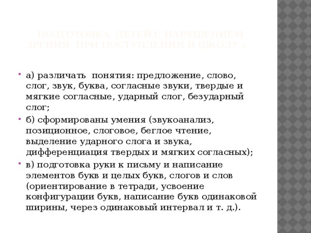  подготовка детей с нарушением зрения при поступлении в школу : а) различать понятия: предложение, слово, слог, звук, буква, согласные звуки, твердые и мягкие согласные, удар​ный слог, безударный слог; б) сформированы умения (звукоанализ, позиционное, слоговое, беглое чтение, выделение ударного слога и звука, дифференциация твердых и мягких согласных); в) подготовка руки к письму и написание элементов букв и целых букв, слогов и слов (ориентирование в тет​ради, усвоение конфигурации букв, написание букв одинако​вой ширины, через одинаковый интервал и т. д.). 