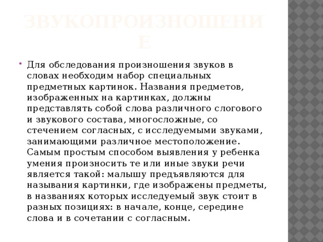 Звукопроизношение Для обследования произношения звуков в словах необходим набор специальных предметных картинок. Названия предметов, изображенных на картинках, должны представлять собой слова различного слогового и звукового состава, многосложные, со стечением согласных, с исследуемыми звуками, занимающими различное местоположение. Самым простым способом выявления у ребенка умения произносить те или иные звуки речи является такой: малышу предъявляются для называния картинки, где изображены предметы, в названиях которых исследуемый звук стоит в разных позициях: в начале, конце, середине слова и в сочетании с согласным. 