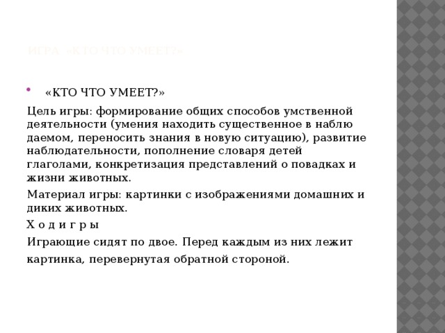  игра «КТО ЧТО УМЕЕТ?»    «КТО ЧТО УМЕЕТ?» Цель игры: формирование общих способов умствен​ной деятельности (умения находить существенное в наблю​даемом, переносить знания в новую ситуацию), развитие наблюдательности, пополнение словаря детей глаголами, конкретизация представлений о повадках и жизни живот​ных. Материал игры: картинки с изображениями до​машних и диких животных. X о д и г р ы Играющие сидят по двое. Перед каждым из них лежит картинка, перевернутая обратной стороной. 