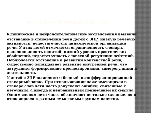  особенности речи детей с ЗПР. Клинические и нейропсихологические исследования выявили отставание в становлении речи детей с ЗПР, низкую речевую активность, недостаточность динамической организации речи. У этих детей отмечается ограниченность словаря, неполноценность понятий, низкий уровень практических обобщений, недостаточность словесной регуляции действий. Наблюдается отставание в развитии контекстной речи; существенно запаздывает развитие внутренней речи, что затрудняет формирование прогнозирования, саморегуляции в деятельности. У детей с ЗПР выявляется бедный, недифференцированный словарный запас. При использовании даже имеющихся в словаре слов дети часто допускают ошибки, связанные с неточным, а иногда и неправильным пониманием их смысла. Одним словом дети часто обозначают не только сходные, но и относящиеся к разным смысловым группам понятия.  