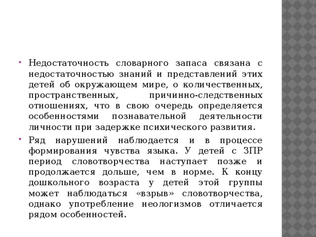 Недостаточность словарного запаса связана с недостаточностью знаний и представлений этих детей об окружающем мире, о количественных, пространственных, причинно-следственных отношениях, что в свою очередь определяется особенностями познавательной деятельности личности при задержке психического развития. Ряд нарушений наблюдается и в процессе формирования чувства языка. У детей с ЗПР период словотворчества наступает позже и продолжается дольше, чем в норме. К концу дошкольного возраста у детей этой группы может наблюдаться «взрыв» словотворчества, однако употребление неологизмов отличается рядом особенностей. 