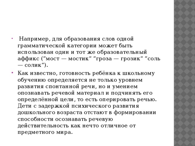  Например, для образования слов одной грамматической категории может быть использован один и тот же образовательный аффикс (“мост — мостик“ “гроза — грозик“ “соль — солик“). Как известно, готовность ребёнка к школьному обучению определяется не только уровнем развития спонтанной речи, но и умением опознавать речевой материал и подчинять его определённой цели, то есть оперировать речью. Дети с задержкой психического развития дошкольного возраста отстают в формировании способности осознавать речевую действительность как нечто отличное от предметного мира. 