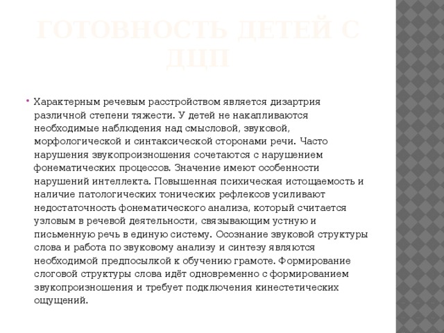 Готовность детей с ДЦП Характерным речевым расстройством является дизартрия различной степени тяжести. У детей не накапливаются необходимые наблюдения над смысловой, звуковой, морфологической и синтаксической сторонами речи. Часто нарушения звукопроизношения сочетаются с нарушением фонематических процессов. Значение имеют особенности нарушений интеллекта. Повышенная психическая истощаемость и наличие патологических тонических рефлексов усиливают недостаточность фонематического анализа, который считается узловым в речевой деятельности, связывающим устную и письменную речь в единую систему. Осознание звуковой структуры слова и работа по звуковому анализу и синтезу являются необходимой предпосылкой к обучению грамоте. Формирование слоговой структуры слова идёт одновременно с формированием звукопроизношения и требует подключения кинестетических ощущений. 