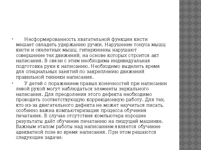  Несформированность хватательной функции кисти мешает овладеть удержанию ручки. Нарушение тонуса мышц кисти и скелетных мышц, гиперкинезы нарушают совершение тех движений, на основе которых строится акт написания. В связи с этим необходима индивидуальная подготовка руки к написанию. Необходимо выделить время для специальных занятий по закреплению движений правильной техники написания.  У детей с поражением правых конечностей при написании левой рукой могут наблюдаться элементы зеркального написания. Для преодоления этого дефекта необходимо проводить соответствующую коррекционную работу. Для тех, кто из-за двигательного дефекта не может научиться писать, особенно важна компьютеризация процесса обучения печатания. В случае отсутствия компьютера хорошие результаты даёт обучение печатанию на пишущей машинке. Важным этапом работы над написанием является обучение адекватной позе во время написания. При этом решаются следующие задачи: 