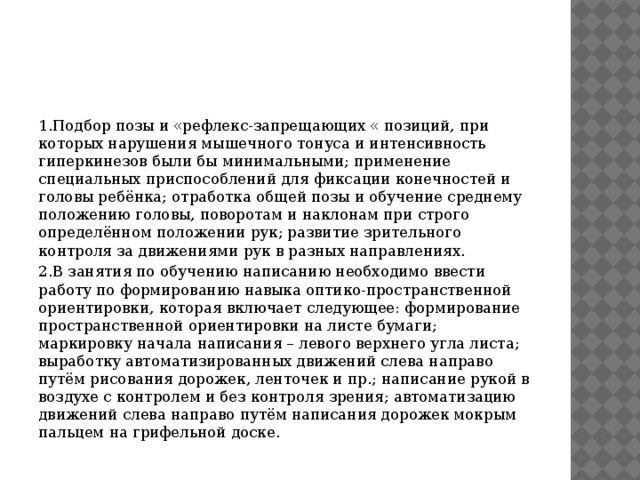 1.Подбор позы и «рефлекс-запрещающих « позиций, при которых нарушения мышечного тонуса и интенсивность гиперкинезов были бы минимальными; применение специальных приспособлений для фиксации конечностей и головы ребёнка; отработка общей позы и обучение среднему положению головы, поворотам и наклонам при строго определённом положении рук; развитие зрительного контроля за движениями рук в разных направлениях. 2.В занятия по обучению написанию необходимо ввести работу по формированию навыка оптико-пространственной ориентировки, которая включает следующее: формирование пространственной ориентировки на листе бумаги; маркировку начала написания – левого верхнего угла листа; выработку автоматизированных движений слева направо путём рисования дорожек, ленточек и пр.; написание рукой в воздухе с контролем и без контроля зрения; автоматизацию движений слева направо путём написания дорожек мокрым пальцем на грифельной доске. 
