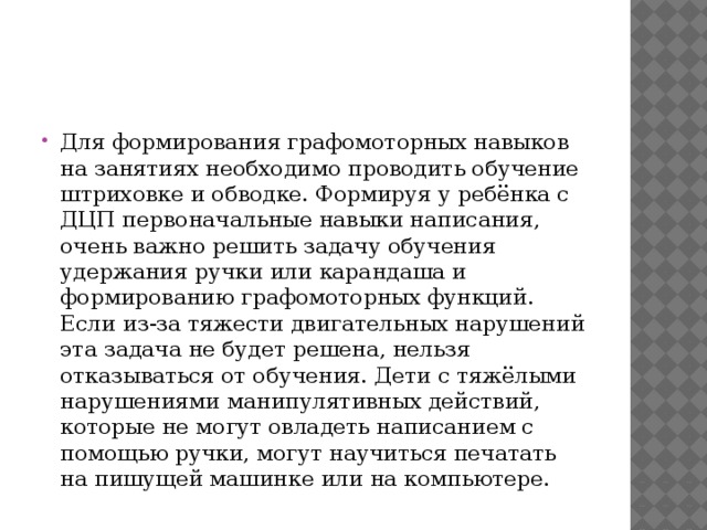 Для формирования графомоторных навыков на занятиях необходимо проводить обучение штриховке и обводке. Формируя у ребёнка с ДЦП первоначальные навыки написания, очень важно решить задачу обучения удержания ручки или карандаша и формированию графомоторных функций. Если из-за тяжести двигательных нарушений эта задача не будет решена, нельзя отказываться от обучения. Дети с тяжёлыми нарушениями манипулятивных действий, которые не могут овладеть написанием с помощью ручки, могут научиться печатать на пишущей машинке или на компьютере. 