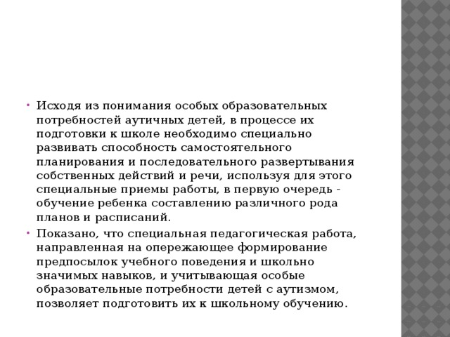 Исходя из понимания особых образовательных потребностей аутичных детей, в процессе их подготовки к школе необходимо специально развивать способность самостоятельного планирования и последовательного развертывания собственных действий и речи, используя для этого специальные приемы работы, в первую очередь - обучение ребенка составлению различного рода планов и расписаний. Показано, что специальная педагогическая работа, направленная на опережающее формирование предпосылок учебного поведения и школьно значимых навыков, и учитывающая особые образовательные потребности детей с аутизмом, позволяет подготовить их к школьному обучению. 