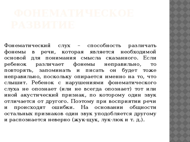  фонематическое развитие Фонематический слух – способность различать фонемы в речи, которая является необходимой основой для понимания смысла сказанного. Если ребенок различает фонемы неправильно, то повторять, запоминать и писать он будет тоже неправильно, поскольку опирается именно на то, что слышит. Ребенок с нарушениями фонематического слуха не опознает (или не всегда опознает) тот или иной акустический признак, по которому один звук отличается от другого. Поэтому при восприятии речи и происходят ошибки. На основании общности остальных признаков один звук уподобляется другому и распознается неверно (жук-щук, лук-люк и т. д.). 