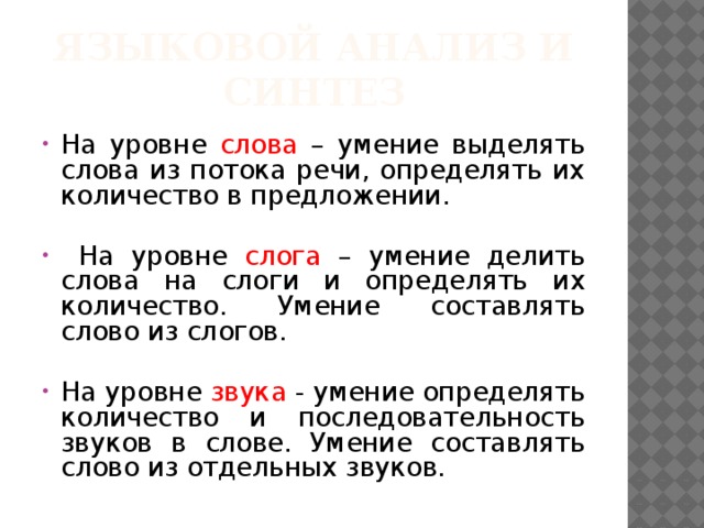Языковой анализ и синтез На уровне слова – умение выделять слова из потока речи, определять их количество в предложении.  На уровне слога – умение делить слова на слоги и определять их количество. Умение составлять слово из слогов. На уровне звука - умение определять количество и последовательность звуков в слове. Умение составлять слово из отдельных звуков. 