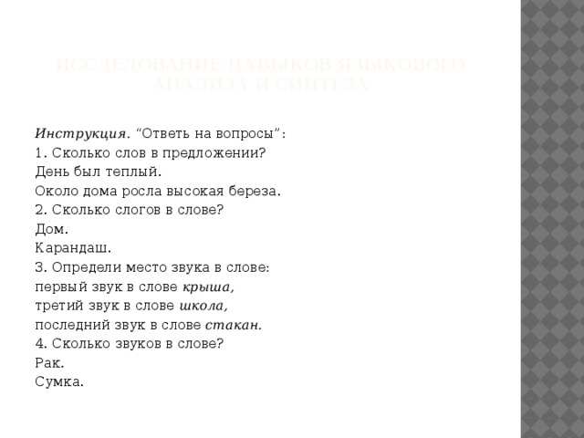 Исследование навыков языкового анализа и синтеза  Инструкция.  “Ответь на вопросы”: 1. Сколько слов в предложении? День был теплый. Около дома росла высокая береза. 2. Сколько слогов в слове? Дом. Карандаш. 3. Определи место звука в слове: первый звук в слове  крыша, третий звук в слове  школа, последний звук в слове  стакан. 4. Сколько звуков в слове? Рак. Сумка. 