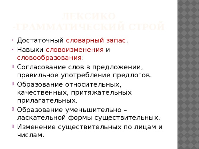 Лексико -грамматический строй Достаточный словарный запас . Навыки словоизменения и словообразования : Согласование слов в предложении, правильное употребление предлогов. Образование относительных, качественных, притяжательных прилагательных. Образование уменьшительно – ласкательной формы существительных. Изменение существительных по лицам и числам. 