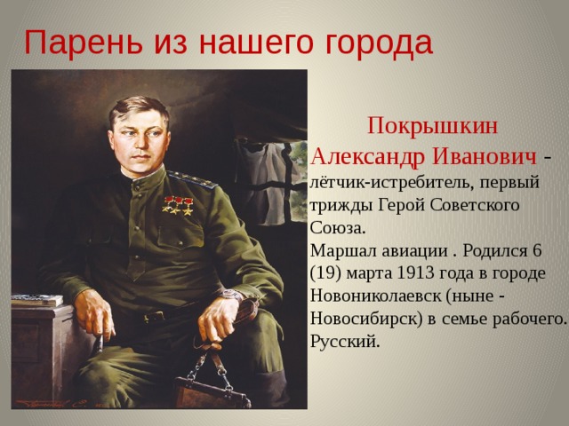 Парень из нашего города  Покрышкин Александр Иванович - лётчик-истребитель, первый трижды Герой Советского Союза.  Маршал авиации . Родился 6 (19) марта 1913 года в городе Новониколаевск (ныне - Новосибирск) в семье рабочего. Русский.   