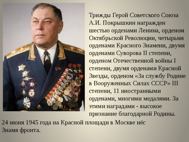 Трижды Герой Советского Союза А.И. Покрышкин награжден шестью орденами Ленина, орденом Октябрьской Революции, четырьмя орденами Красного Знамени, двумя орденами Суворова II степени, орденом Отечественной войны I степени, двумя орденами Красной Звезды, орденом «За службу Родине в Вооруженных Силах СССР» III степени, 11 иностранными орденами, многими медалями. За этими наградами - высокое признание благодарной Родины. 24 июня 1945 года на Красной площади в Москве нёс Знамя фронта. 
