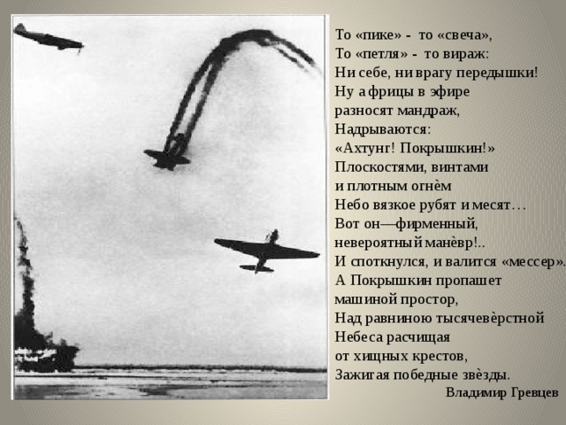 То «пике» - то «свеча», То «петля» - то вираж: Ни себе, ни врагу передышки! Ну а фрицы в эфире разносят мандраж, Надрываются: «Ахтунг! Покрышкин!» Плоскостями, винтами и плотным огнѐм Небо вязкое рубят и месят… Вот он—фирменный, невероятный манѐвр!.. И споткнулся, и валится «мессер». А Покрышкин пропашет машиной простор, Над равниною тысячевѐрстной Небеса расчищая от хищных крестов, Зажигая победные звѐзды.  Владимир Гревцев 