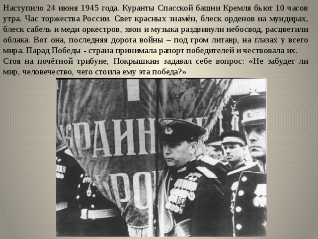 Наступило 24 июня 1945 года. Куранты Спасской башни Кремля бьют 10 часов утра. Час торжества России. Свет красных знамён, блеск орденов на мундирах, блеск сабель и меди оркестров, звон и музыка раздвинули небосвод, расцветили облака. Вот она, последняя дорога войны – под гром литавр, на глазах у всего мира. Парад Победы - страна принимала рапорт победителей и чествовала их. Стоя на почётной трибуне, Покрышкин задавал себе вопрос: «Не забудет ли мир, человечество, чего стоила ему эта победа?» 