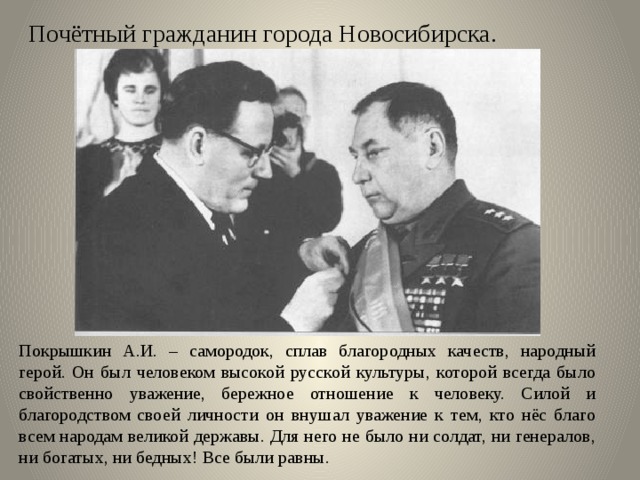 Почётный гражданин города Новосибирска. Покрышкин А.И. – самородок, сплав благородных качеств, народный герой. Он был человеком высокой русской культуры, которой всегда было свойственно уважение, бережное отношение к человеку. Силой и благородством своей личности он внушал уважение к тем, кто нёс благо всем народам великой державы. Для него не было ни солдат, ни генералов, ни богатых, ни бедных! Все были равны. 
