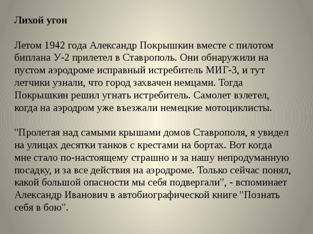 Лихой угон   Летом 1942 года Александр Покрышкин вместе с пилотом биплана У-2 прилетел в Ставрополь. Они обнаружили на пустом аэродроме исправный истребитель МИГ-3, и тут летчики узнали, что город захвачен немцами. Тогда Покрышкин решил угнать истребитель. Самолет взлетел, когда на аэродром уже въезжали немецкие мотоциклисты.   