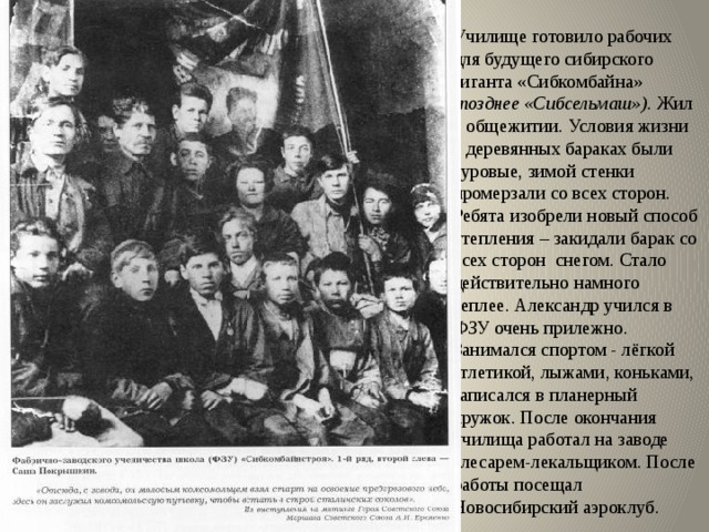 Училище готовило рабочих для будущего сибирского гиганта «Сибкомбайна» (позднее «Сибсельмаш»). Жил в общежитии. Условия жизни в деревянных бараках были суровые, зимой стенки промерзали со всех сторон. Ребята изобрели новый способ утепления – закидали барак со всех сторон снегом. Стало действительно намного теплее. Александр учился в ФЗУ очень прилежно. Занимался спортом - лёгкой атлетикой, лыжами, коньками, записался в планерный кружок. После окончания училища работал на заводе слесарем-лекальщиком. После работы посещал Новосибирский аэроклуб. 
