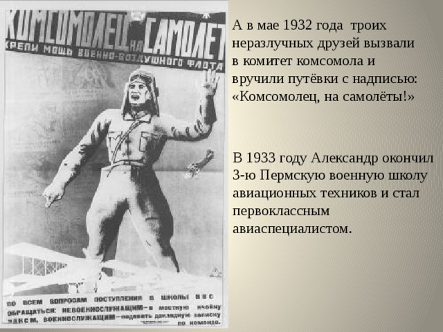 А в мае 1932 года троих неразлучных друзей вызвали в комитет комсомола и вручили путёвки с надписью: «Комсомолец, на самолёты!» В 1933 году Александр окончил 3-ю Пермскую военную школу авиационных техников и стал первоклассным авиаспециалистом. 