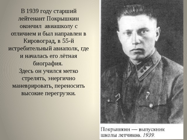 В 1939 году старший лейтенант Покрышкин окончил авиашколу с отличием и был направлен в Кировоград, в 55-й истребительный авиаполк, где и началась его лётная биография.  Здесь он учился метко стрелять, энергично маневрировать, переносить высокие перегрузки.   