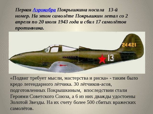 «Подвиг требует мысли, мастерства и риска» - таким было кредо легендарного лётчика. 30 лётчиков-асов, подготовленных Покрышкиным, впоследствии стали Героями Советского Союза, а 6 из них дважды удостоены Золотой Звезды. На их счету более 500 сбитых вражеских самолётов. Первая  Аэрокобра  Покрышкина носила 13-й номер. На этом самолёте Покрышкин летал со 2 апреля по 20 июля 1943 года и сбил 17 самолётов противника. 