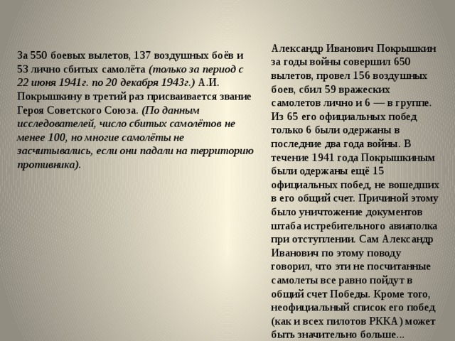 Александр Иванович Покрышкин за годы войны совершил 650 вылетов, провел 156 воздушных боев, сбил 59 вражеских самолетов лично и 6 — в группе. Из 65 его официальных побед только 6 были одержаны в последние два года войны. В течение 1941 года Покрышкиным были одержаны ещё 15 официальных побед, не вошедших в его общий счет. Причиной этому было уничтожение документов штаба истребительного авиаполка при отступлении. Сам Александр Иванович по этому поводу говорил, что эти не посчитанные самолеты все равно пойдут в общий счет Победы. Кроме того, неофициальный список его побед (как и всех пилотов РККА) может быть значительно больше... За 550 боевых вылетов, 137 воздушных боёв и 53 лично сбитых самолёта (только за период с 22 июня 1941г. по 20 декабря 1943г.) А.И. Покрышкину в третий раз присваивается звание Героя Советского Союза . (По данным исследователей, число сбитых самолётов  не менее 100, но многие самолёты не засчитывались, если они падали на территорию противника).   