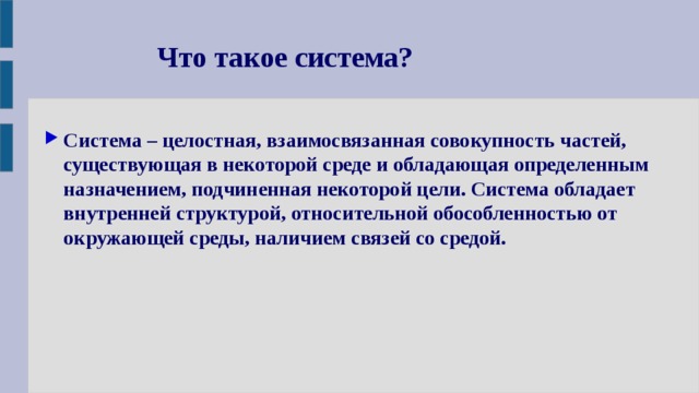 Что такое система? Система – целостная, взаимосвязанная совокупность частей, существующая в некоторой среде и обладающая определенным назначением, подчиненная некоторой цели. Система обладает внутренней структурой, относительной обособленностью от окружающей среды, наличием связей со средой. 