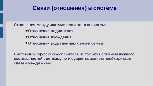 Связи (отношения) в системе Отношения между частями социальных систем: Отношение подчинения Отношения вхождения Отношения родственных связей семьи Отношение подчинения Отношения вхождения Отношения родственных связей семьи Отношение подчинения Отношения вхождения Отношения родственных связей семьи  Системный эффект обеспечивает не только наличием нужного состава частей системы, но и существованием необходимых связей между ними. 