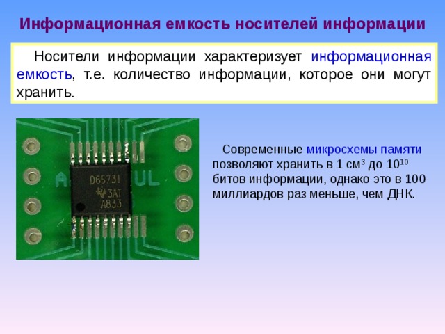 Информационная емкость носителей информации Носители информации характеризует информационная емкость , т.е. количество информации, которое они могут хранить . Современные микросхемы памяти позволяют хранить в 1 см 3 до 10 10 битов информации, однако это в 100 миллиардов раз меньше, чем ДНК. 