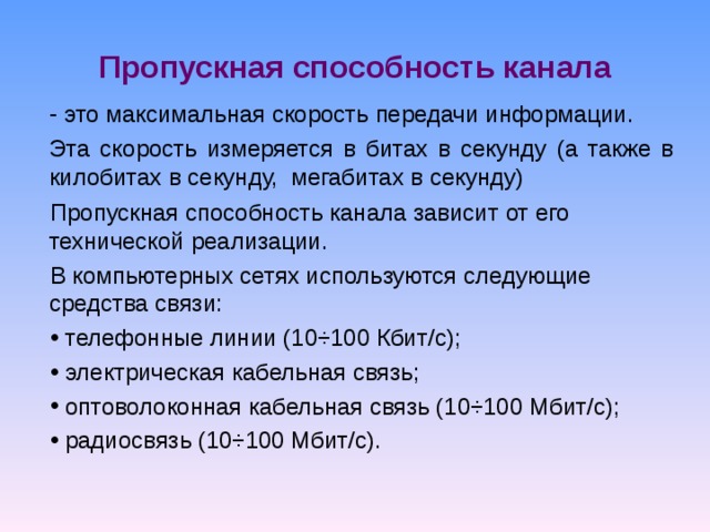 Пропускная способность канала  это максимальная скорость передачи информации. Эта скорость измеряется в битах в секунду (а также в килобитах в секунду, мегабитах в секунду) Пропускная способность канала зависит от его технической реализации. В компьютерных сетях используются следующие средства связи:  телефонные линии (10÷100 Кбит/с);  электрическая кабельная связь;  оптоволоконная кабельная связь (10÷100 Мбит/с);  радиосвязь (10÷100 Мбит/с). 