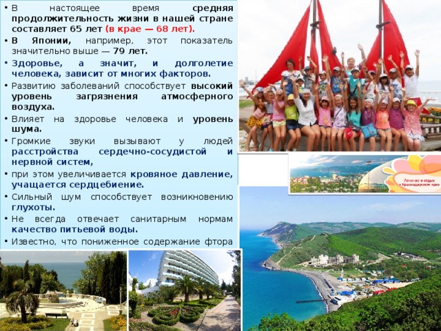 В настоящее время средняя продолжительность жизни в нашей стране составляет 65 лет  (в крае — 68 лет). В Японии, например, этот показатель значительно выше — 79 лет.  Здоровье, а значит, и долголетие человека, зависит от многих факторов. Развитию заболеваний способствует высокий уровень загрязнения атмосферного воздуха. Влияет на здоровье человека и уровень шума. Громкие звуки вызывают у людей расстройства сердечно-сосудистой и нервной систем, при этом увеличивается кровяное давление, учащается сердцебиение.  Сильный шум способствует возникновению глухоты. Не всегда отвечает санитарным нормам качество питьевой воды. Известно, что пониженное содержание фтора в воде вызывает кариес*. Недостаток йода приводит к заболеваниям щитовидной железы.  Неумеренное применение ядохимикатов и удобрений загрязняет не только почву.  Химикаты, попадая с пищей в организм, серьёзно подрывают здоровье людей. 